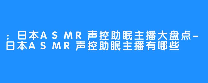 ：日本ASMR声控助眠主播大盘点-日本ASMR声控助眠主播有哪些