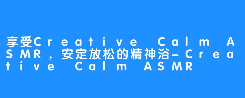 享受Creative Calm ASMR，安定放松的精神浴-Creative Calm ASMR