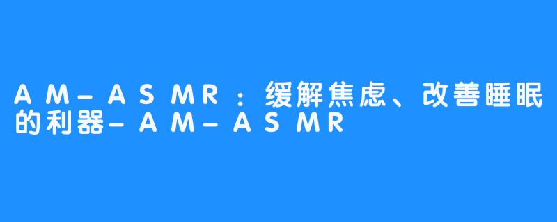 AM-ASMR：缓解焦虑、改善睡眠的利器-AM-ASMR