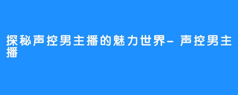 探秘声控男主播的魅力世界-声控男主播