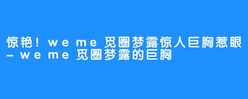 惊艳！weme觅圈梦露惊人巨胸惹眼-weme觅圈梦露的巨胸