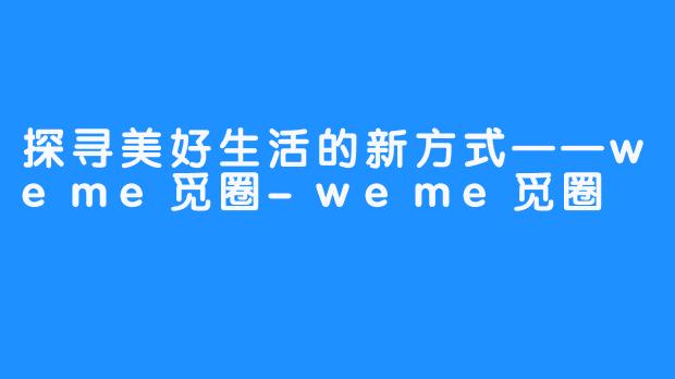 探寻美好生活的新方式——weme觅圈-weme觅圈