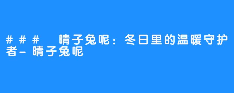 ### 晴子兔呢：冬日里的温暖守护者-晴子兔呢