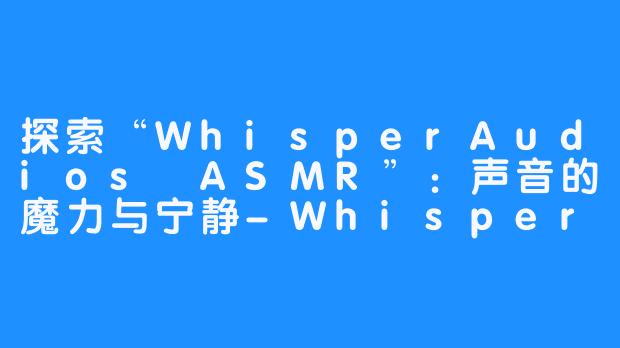 探索“WhisperAudios ASMR”：声音的魔力与宁静-WhisperAudios ASMR