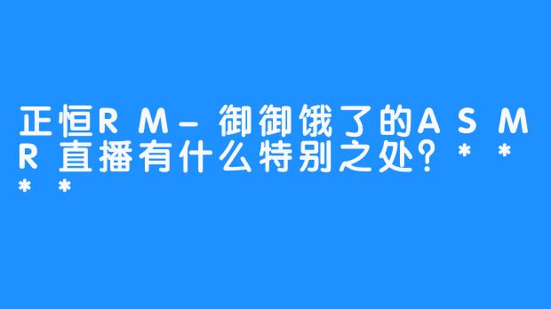 正恒RM-御御饿了的ASMR直播有什么特别之处？****