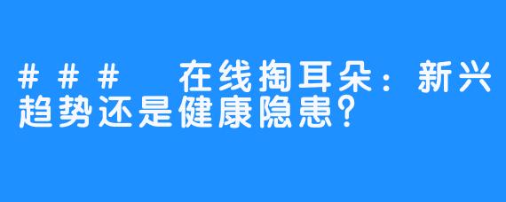 ### 在线掏耳朵：新兴趋势还是健康隐患？