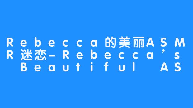 Rebecca的美丽ASMR迷恋-Rebecca’s Beautiful ASMR Addiction