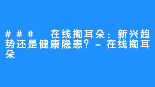 ### 在线掏耳朵：新兴趋势还是健康隐患？-在线掏耳朵