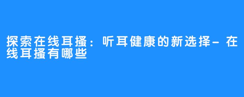 探索在线耳搔：听耳健康的新选择-在线耳搔有哪些