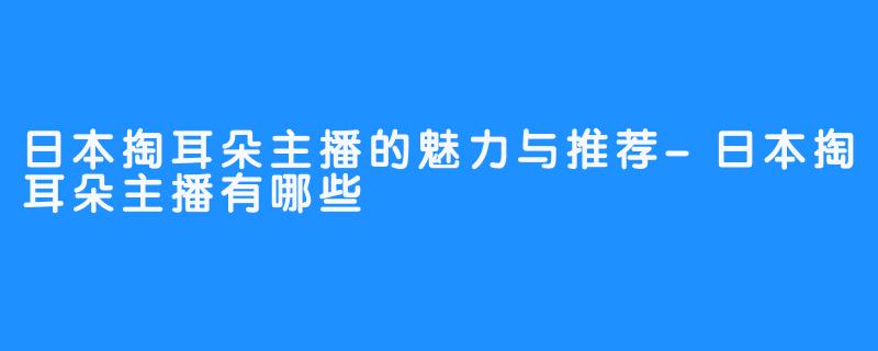 日本掏耳朵主播的魅力与推荐-日本掏耳朵主播有哪些