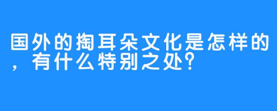 国外的掏耳朵文化是怎样的，有什么特别之处？