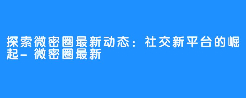 探索微密圈最新动态：社交新平台的崛起-微密圈最新