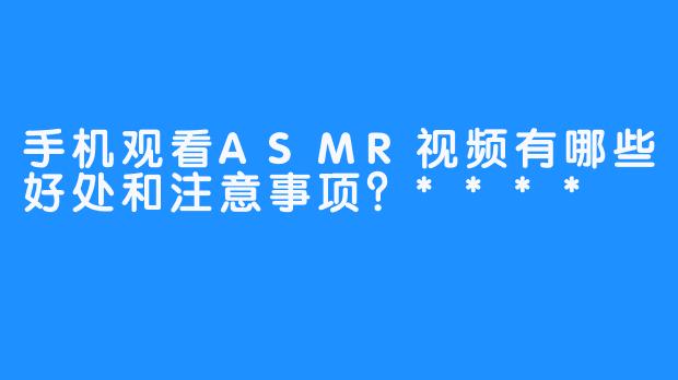 手机观看ASMR视频有哪些好处和注意事项？****