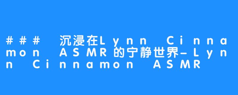 ### 沉浸在Lynn Cinnamon ASMR的宁静世界-Lynn Cinnamon ASMR