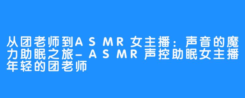 从团老师到ASMR女主播：声音的魔力助眠之旅-ASMR声控助眠女主播年轻的团老师