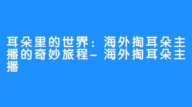 耳朵里的世界：海外掏耳朵主播的奇妙旅程-海外掏耳朵主播