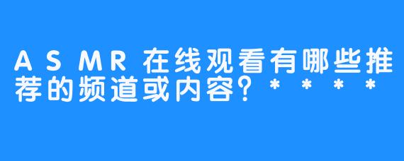 ASMR在线观看有哪些推荐的频道或内容？****