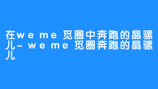 在weme觅圈中奔跑的晶骡儿-weme觅圈奔跑的晶骡儿