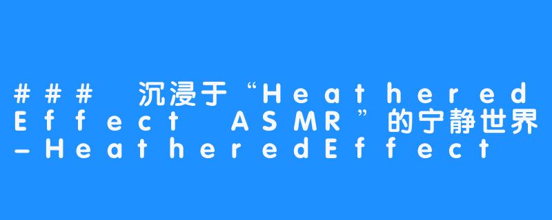 ### 沉浸于“HeatheredEffect ASMR”的宁静世界-HeatheredEffect ASMR