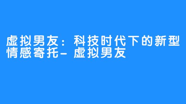 虚拟男友：科技时代下的新型情感寄托-虚拟男友