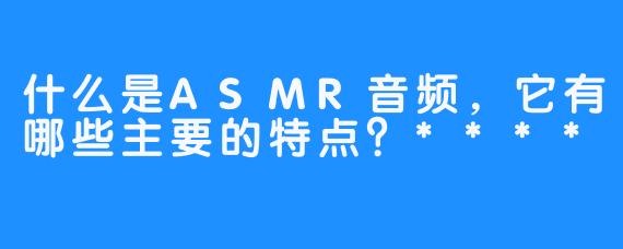 什么是ASMR音频，它有哪些主要的特点？****