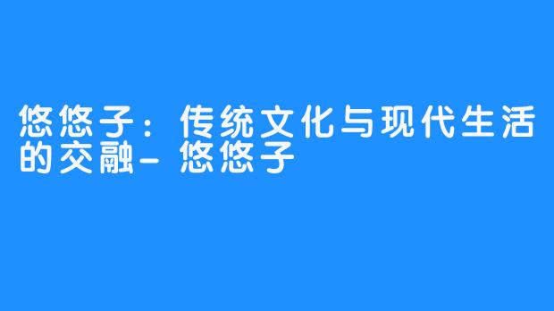 悠悠子：传统文化与现代生活的交融-悠悠子