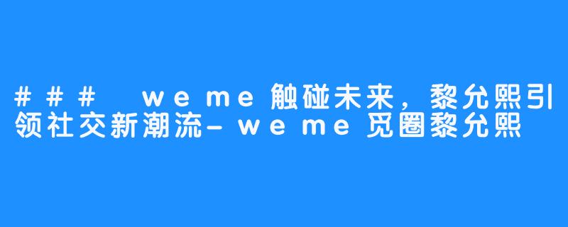 ### weme触碰未来，黎允熙引领社交新潮流-weme觅圈黎允熙