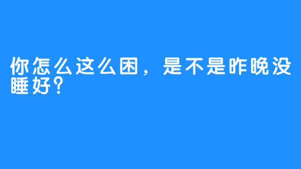 你怎么这么困，是不是昨晚没睡好？