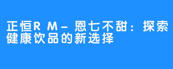 正恒RM-恩七不甜：探索健康饮品的新选择