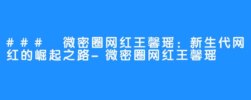 ### 微密圈网红王馨瑶：新生代网红的崛起之路-微密圈网红王馨瑶