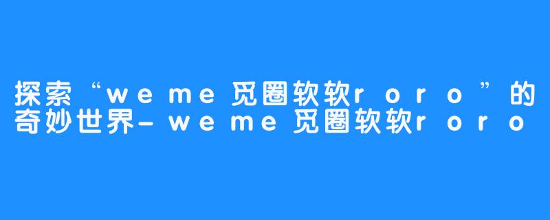 探索“weme觅圈软软roro”的奇妙世界-weme觅圈软软roro