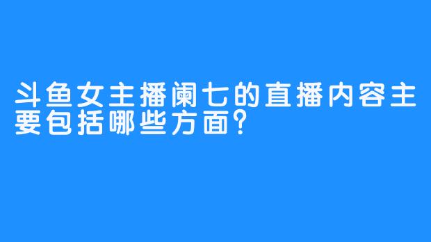 斗鱼女主播阑七的直播内容主要包括哪些方面？