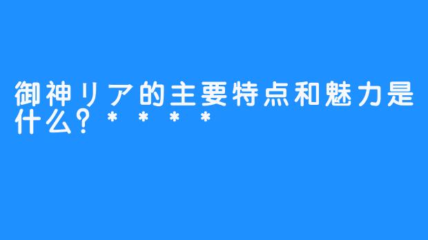 御神リア的主要特点和魅力是什么？****