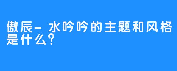 傲辰-水吟吟的主题和风格是什么？