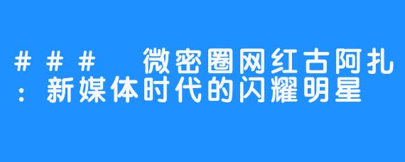 ### 微密圈网红古阿扎：新媒体时代的闪耀明星