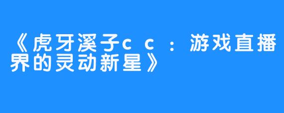 《虎牙溪子cc：游戏直播界的灵动新星》