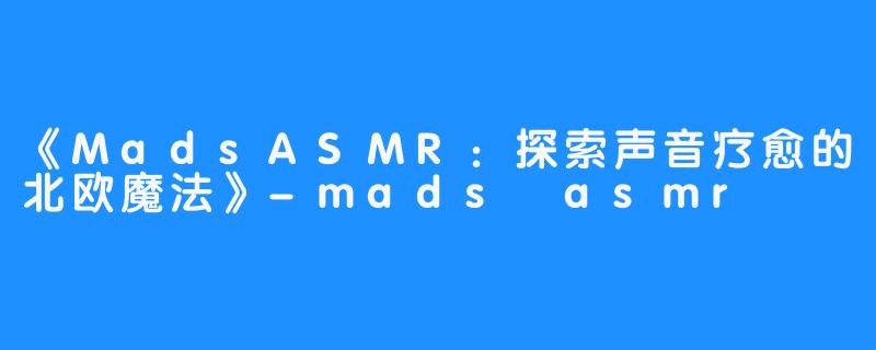 《MadsASMR：探索声音疗愈的北欧魔法》-mads asmr