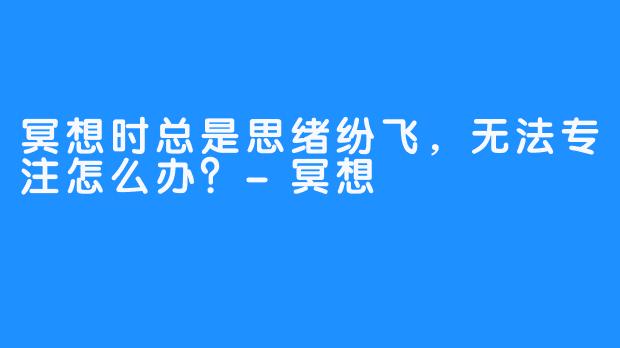 冥想时总是思绪纷飞，无法专注怎么办？-冥想