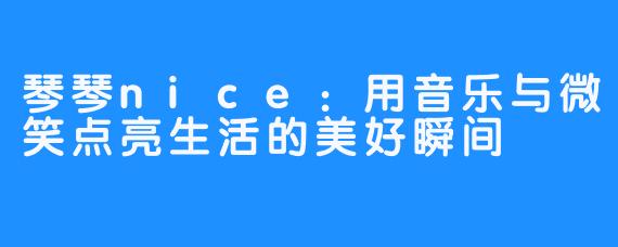 琴琴nice：用音乐与微笑点亮生活的美好瞬间