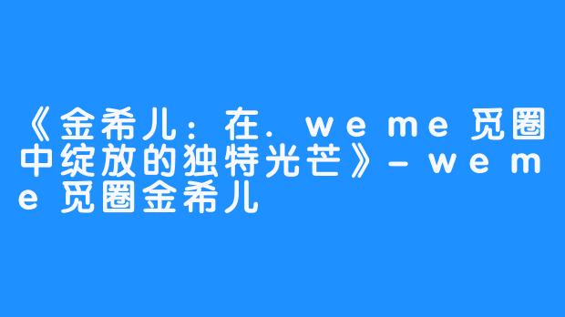 《金希儿：在.weme觅圈中绽放的独特光芒》-weme觅圈金希儿