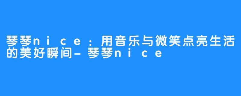 琴琴nice：用音乐与微笑点亮生活的美好瞬间-琴琴nice