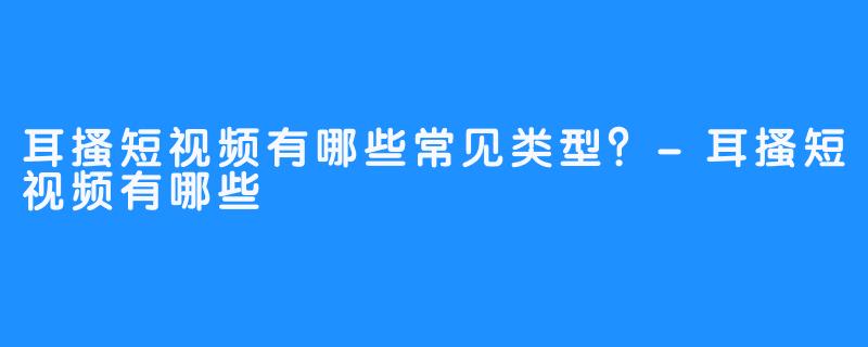 耳搔短视频有哪些常见类型？-耳搔短视频有哪些