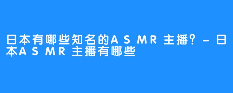 日本有哪些知名的ASMR主播？-日本ASMR主播有哪些