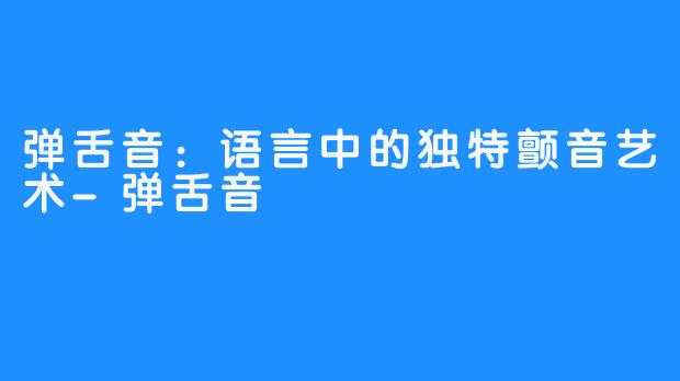 弹舌音：语言中的独特颤音艺术-弹舌音