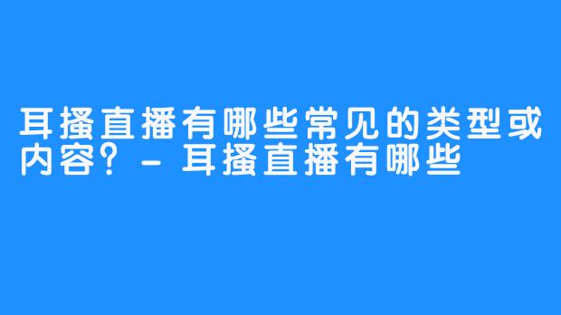耳搔直播有哪些常见的类型或内容？-耳搔直播有哪些