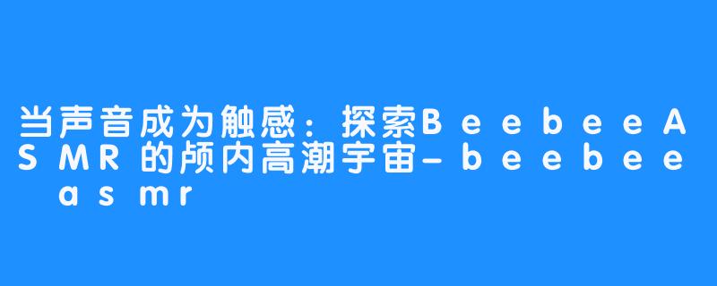 当声音成为触感：探索BeebeeASMR的颅内高潮宇宙-beebee asmr