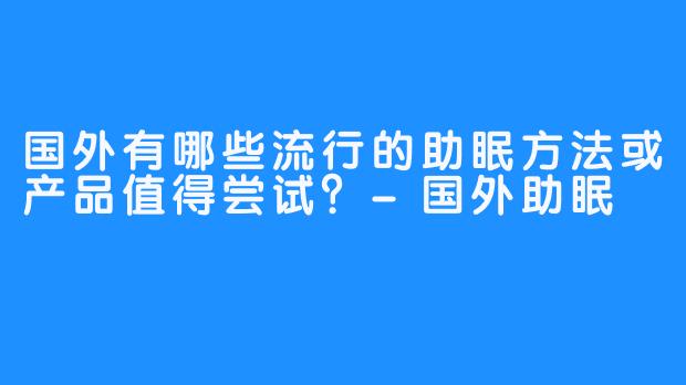 国外有哪些流行的助眠方法或产品值得尝试？-国外助眠