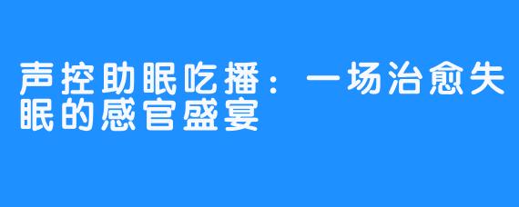 声控助眠吃播：一场治愈失眠的感官盛宴