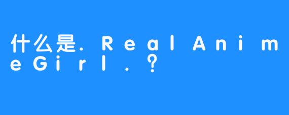 什么是.RealAnimeGirl.？