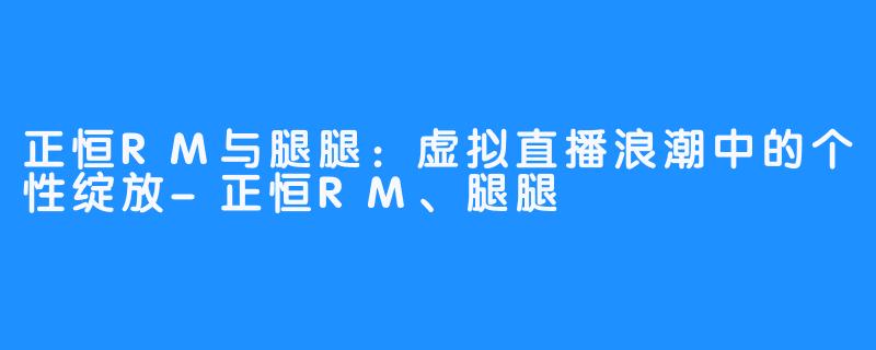 正恒RM与腿腿：虚拟直播浪潮中的个性绽放-正恒RM、腿腿